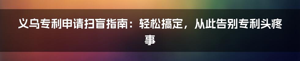 义乌专利申请扫盲指南：轻松搞定，从此告别专利头疼事