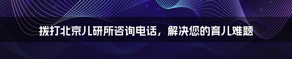 拨打北京儿研所咨询电话，解决您的育儿难题