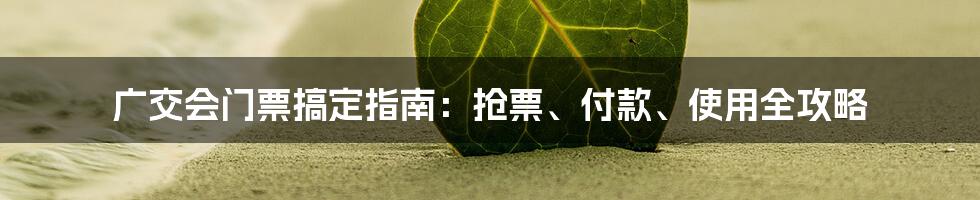 广交会门票搞定指南：抢票、付款、使用全攻略