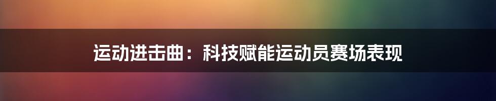 运动进击曲：科技赋能运动员赛场表现