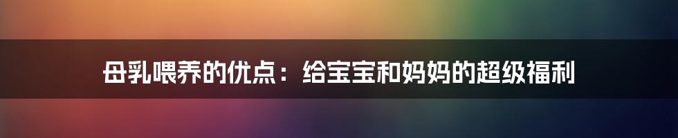 母乳喂养的优点：给宝宝和妈妈的超级福利