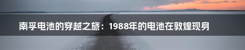 南孚电池的穿越之旅：1988年的电池在敦煌现身