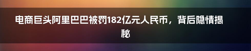 电商巨头阿里巴巴被罚182亿元人民币，背后隐情揭秘