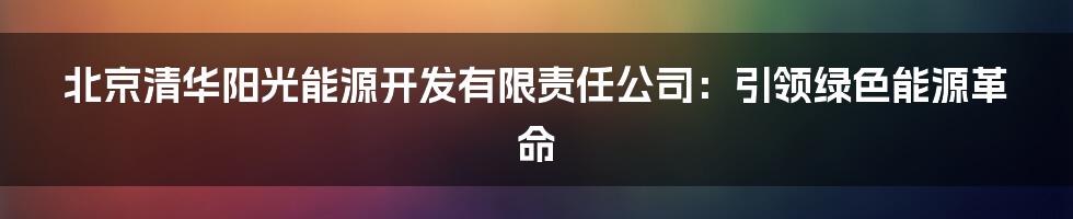 北京清华阳光能源开发有限责任公司：引领绿色能源革命