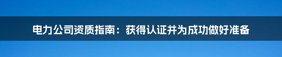 电力公司资质指南：获得认证并为成功做好准备