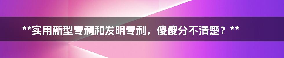 **实用新型专利和发明专利，傻傻分不清楚？**