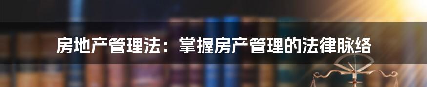 房地产管理法：掌握房产管理的法律脉络