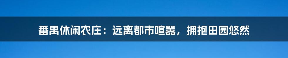 番禺休闲农庄：远离都市喧嚣，拥抱田园悠然