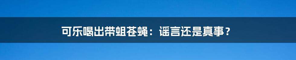 可乐喝出带蛆苍蝇：谣言还是真事？