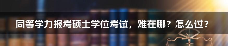 同等学力报考硕士学位考试，难在哪？怎么过？