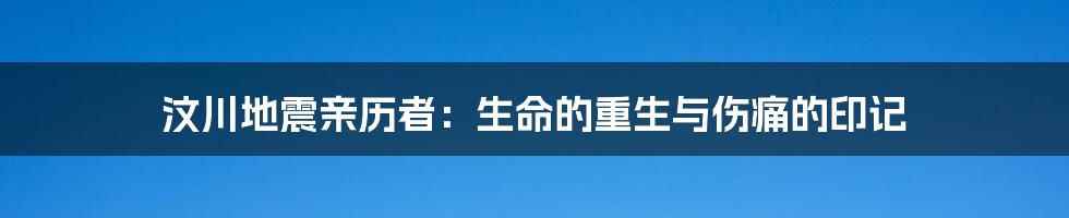 汶川地震亲历者：生命的重生与伤痛的印记