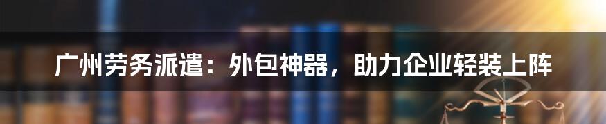 广州劳务派遣：外包神器，助力企业轻装上阵