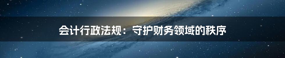 会计行政法规：守护财务领域的秩序