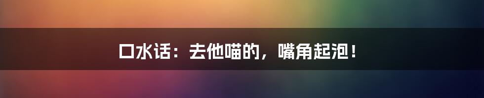 口水话：去他喵的，嘴角起泡！