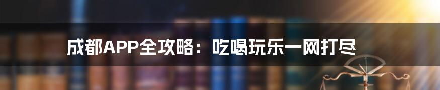 成都APP全攻略：吃喝玩乐一网打尽