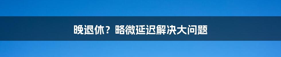 晚退休？略微延迟解决大问题