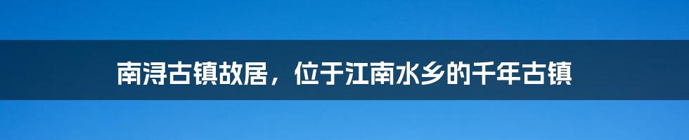 南浔古镇故居，位于江南水乡的千年古镇