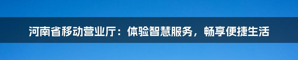 河南省移动营业厅：体验智慧服务，畅享便捷生活