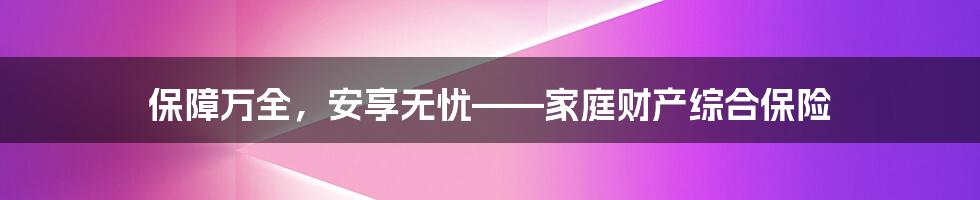 保障万全，安享无忧——家庭财产综合保险