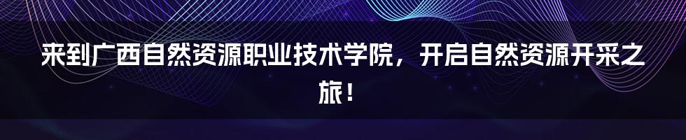 来到广西自然资源职业技术学院，开启自然资源开采之旅！