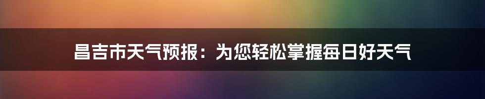 昌吉市天气预报：为您轻松掌握每日好天气