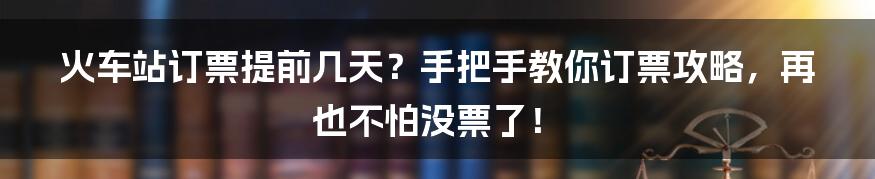 火车站订票提前几天？手把手教你订票攻略，再也不怕没票了！