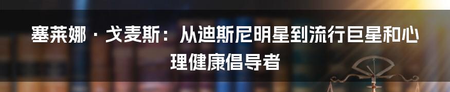 塞莱娜·戈麦斯：从迪斯尼明星到流行巨星和心理健康倡导者