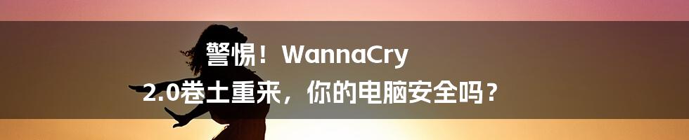 警惕！WannaCry 2.0卷土重来，你的电脑安全吗？