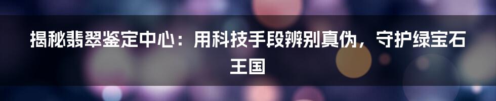 揭秘翡翠鉴定中心：用科技手段辨别真伪，守护绿宝石王国