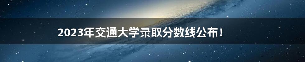 2023年交通大学录取分数线公布！