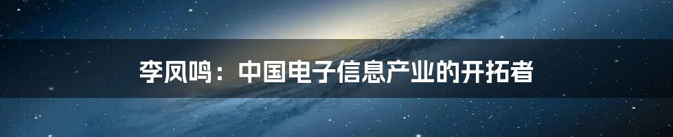 李凤鸣：中国电子信息产业的开拓者