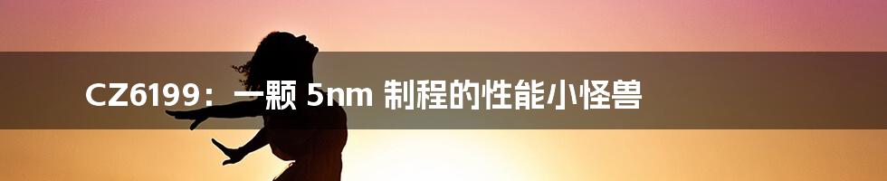 CZ6199：一颗 5nm 制程的性能小怪兽