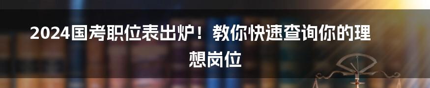 2024国考职位表出炉！教你快速查询你的理想岗位