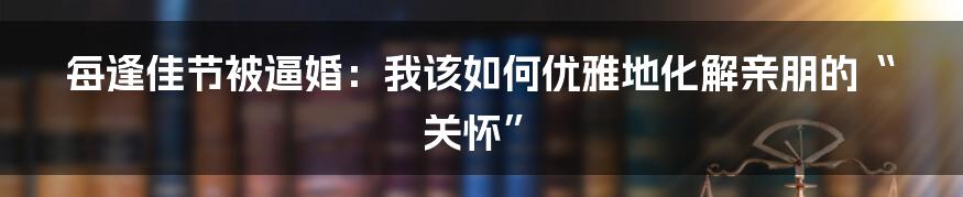 每逢佳节被逼婚：我该如何优雅地化解亲朋的“关怀”