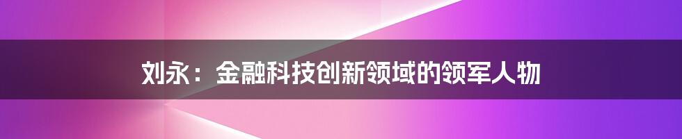 刘永：金融科技创新领域的领军人物