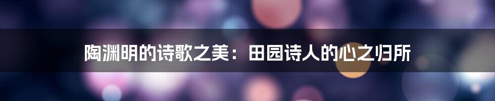 陶渊明的诗歌之美：田园诗人的心之归所