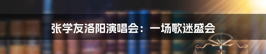 张学友洛阳演唱会：一场歌迷盛会