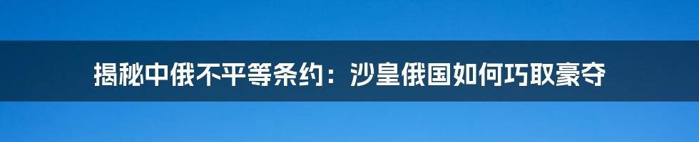 揭秘中俄不平等条约：沙皇俄国如何巧取豪夺