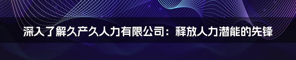 深入了解久产久人力有限公司：释放人力潜能的先锋