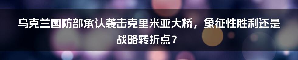 乌克兰国防部承认袭击克里米亚大桥，象征性胜利还是战略转折点？