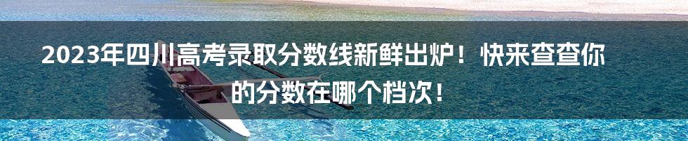 2023年四川高考录取分数线新鲜出炉！快来查查你的分数在哪个档次！