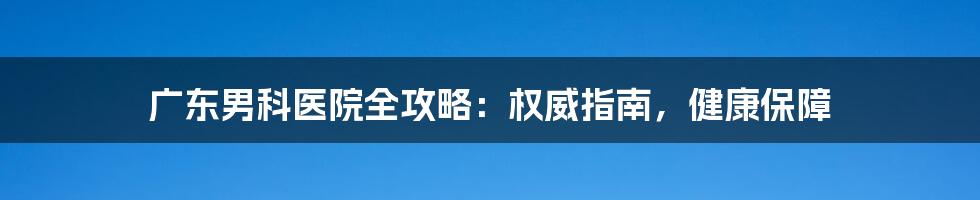 广东男科医院全攻略：权威指南，健康保障