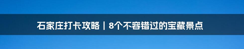 石家庄打卡攻略｜8个不容错过的宝藏景点