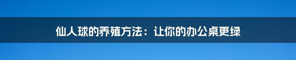 仙人球的养殖方法：让你的办公桌更绿