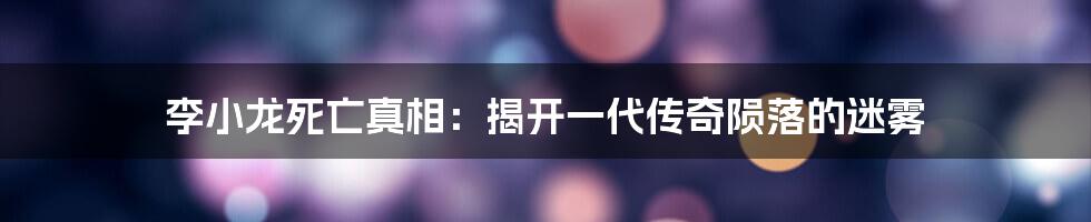 李小龙死亡真相：揭开一代传奇陨落的迷雾