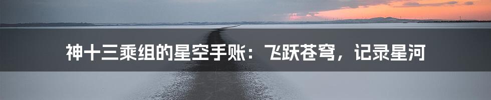 神十三乘组的星空手账：飞跃苍穹，记录星河