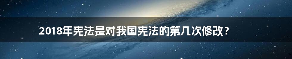 2018年宪法是对我国宪法的第几次修改？