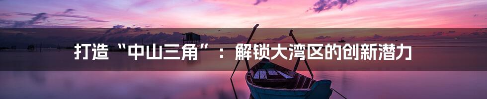 打造“中山三角”：解锁大湾区的创新潜力