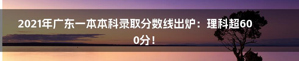 2021年广东一本本科录取分数线出炉：理科超600分！