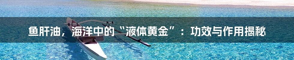 鱼肝油，海洋中的“液体黄金”：功效与作用揭秘